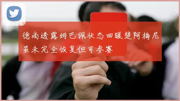 德尚透露姆巴佩状态回暖楚阿梅尼虽未完全恢复但可参赛