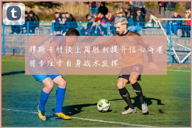 穆斯卡特谈上周胜利提升信心海港将专注于自身战术发挥
